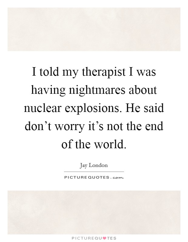 I told my therapist I was having nightmares about nuclear explosions. He said don't worry it's not the end of the world. Picture Quote #1
