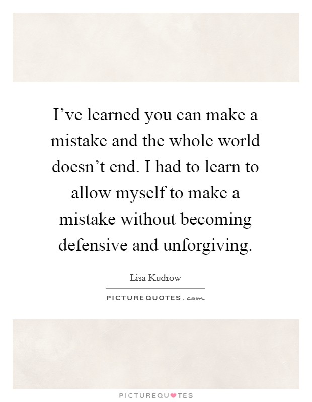 I've learned you can make a mistake and the whole world doesn't end. I had to learn to allow myself to make a mistake without becoming defensive and unforgiving. Picture Quote #1