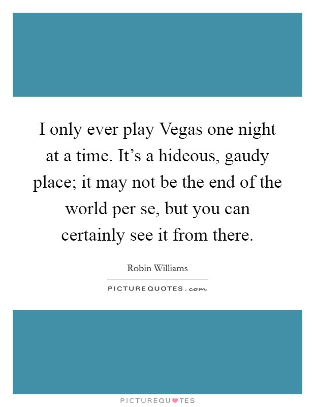 I only ever play Vegas one night at a time. It's a hideous, gaudy place; it may not be the end of the world per se, but you can certainly see it from there. Picture Quote #1