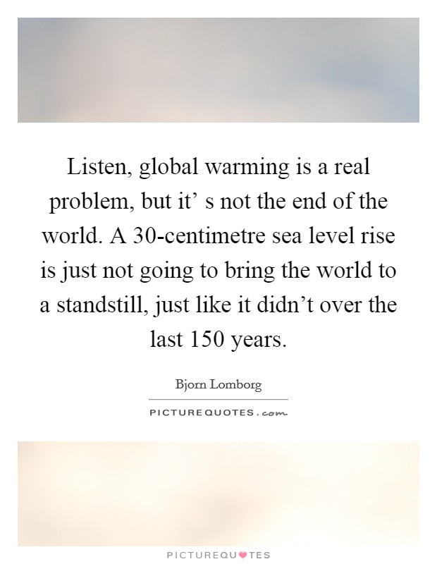 Listen, global warming is a real problem, but it' s not the end of the world. A 30-centimetre sea level rise is just not going to bring the world to a standstill, just like it didn't over the last 150 years. Picture Quote #1