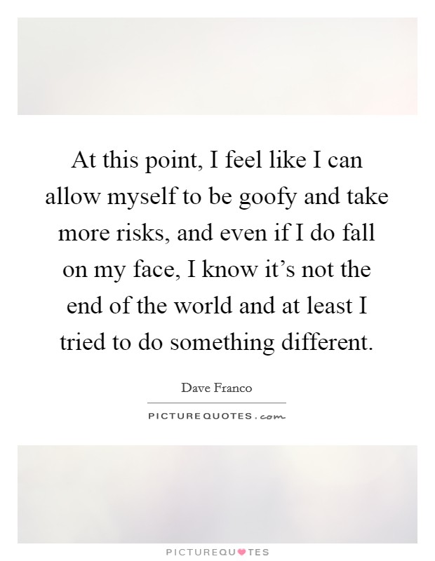 At this point, I feel like I can allow myself to be goofy and take more risks, and even if I do fall on my face, I know it's not the end of the world and at least I tried to do something different. Picture Quote #1