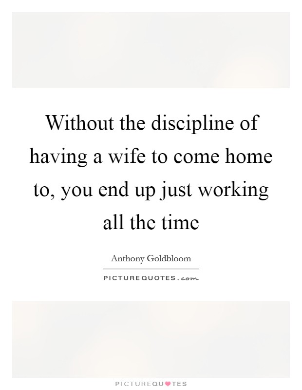 Without the discipline of having a wife to come home to, you end up just working all the time Picture Quote #1