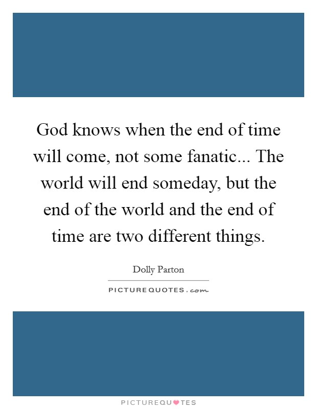 God knows when the end of time will come, not some fanatic... The world will end someday, but the end of the world and the end of time are two different things. Picture Quote #1