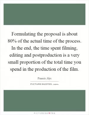 Formulating the proposal is about 80% of the actual time of the process. In the end, the time spent filming, editing and postproduction is a very small proportion of the total time you spend in the production of the film Picture Quote #1