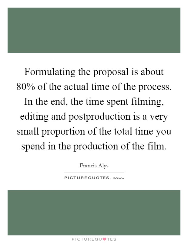 Formulating the proposal is about 80% of the actual time of the process. In the end, the time spent filming, editing and postproduction is a very small proportion of the total time you spend in the production of the film. Picture Quote #1