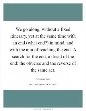 We go along, without a fixed itinerary, yet at the same time with an end (what end?) in mind, and with the aim of reaching the end. A search for the end, a dread of the end: the obverse and the reverse of the same act Picture Quote #1