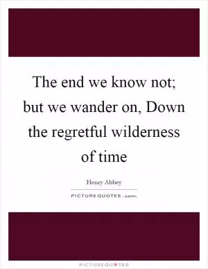 The end we know not; but we wander on, Down the regretful wilderness of time Picture Quote #1