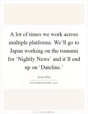 A lot of times we work across multiple platforms. We’ll go to Japan working on the tsunami for ‘Nightly News’ and it’ll end up on ‘Dateline.’ Picture Quote #1