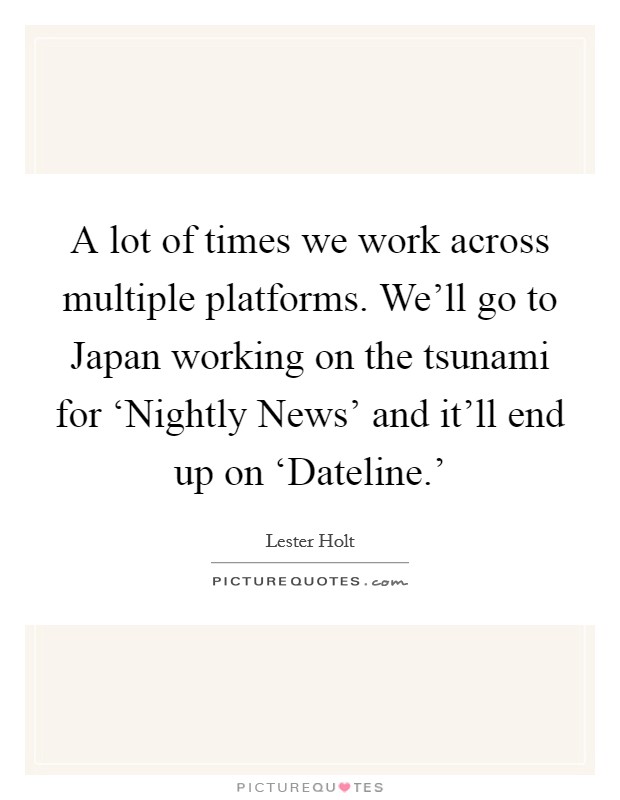 A lot of times we work across multiple platforms. We'll go to Japan working on the tsunami for ‘Nightly News' and it'll end up on ‘Dateline.' Picture Quote #1