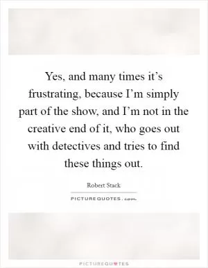 Yes, and many times it’s frustrating, because I’m simply part of the show, and I’m not in the creative end of it, who goes out with detectives and tries to find these things out Picture Quote #1