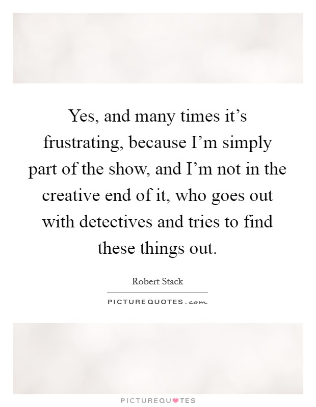 Yes, and many times it's frustrating, because I'm simply part of the show, and I'm not in the creative end of it, who goes out with detectives and tries to find these things out. Picture Quote #1