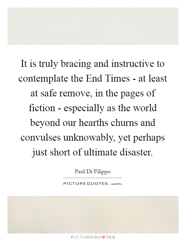 It is truly bracing and instructive to contemplate the End Times - at least at safe remove, in the pages of fiction - especially as the world beyond our hearths churns and convulses unknowably, yet perhaps just short of ultimate disaster. Picture Quote #1
