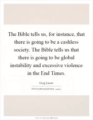 The Bible tells us, for instance, that there is going to be a cashless society. The Bible tells us that there is going to be global instability and excessive violence in the End Times Picture Quote #1