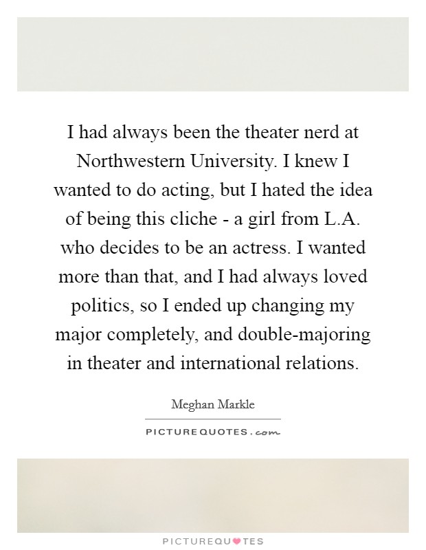 I had always been the theater nerd at Northwestern University. I knew I wanted to do acting, but I hated the idea of being this cliche - a girl from L.A. who decides to be an actress. I wanted more than that, and I had always loved politics, so I ended up changing my major completely, and double-majoring in theater and international relations. Picture Quote #1