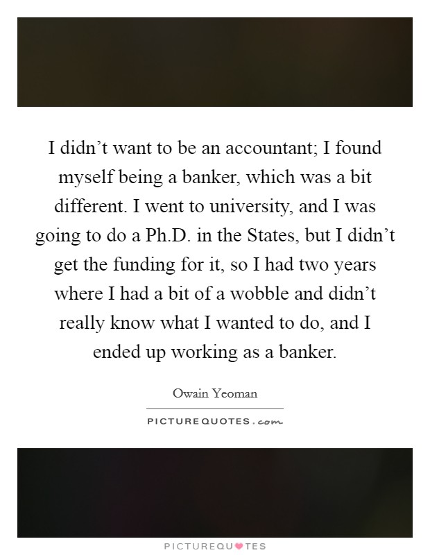 I didn't want to be an accountant; I found myself being a banker, which was a bit different. I went to university, and I was going to do a Ph.D. in the States, but I didn't get the funding for it, so I had two years where I had a bit of a wobble and didn't really know what I wanted to do, and I ended up working as a banker. Picture Quote #1