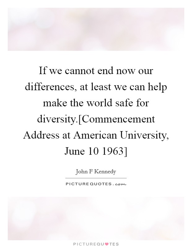 If we cannot end now our differences, at least we can help make the world safe for diversity.[Commencement Address at American University, June 10 1963] Picture Quote #1