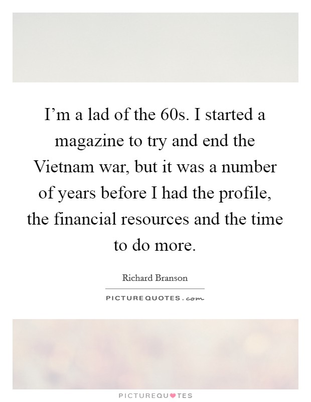 I'm a lad of the  60s. I started a magazine to try and end the Vietnam war, but it was a number of years before I had the profile, the financial resources and the time to do more. Picture Quote #1