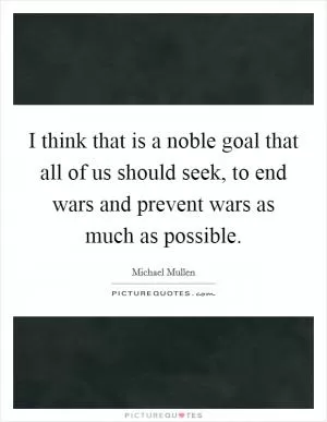 I think that is a noble goal that all of us should seek, to end wars and prevent wars as much as possible Picture Quote #1