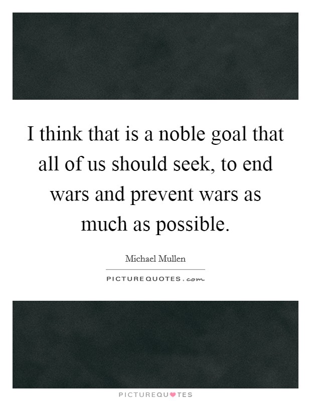 I think that is a noble goal that all of us should seek, to end wars and prevent wars as much as possible. Picture Quote #1