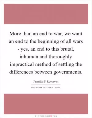 More than an end to war, we want an end to the beginning of all wars - yes, an end to this brutal, inhuman and thoroughly impractical method of settling the differences between governments Picture Quote #1