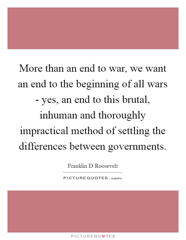 More than an end to war, we want an end to the beginning of all wars - yes, an end to this brutal, inhuman and thoroughly impractical method of settling the differences between governments. Picture Quote #1