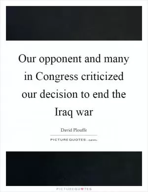 Our opponent and many in Congress criticized our decision to end the Iraq war Picture Quote #1
