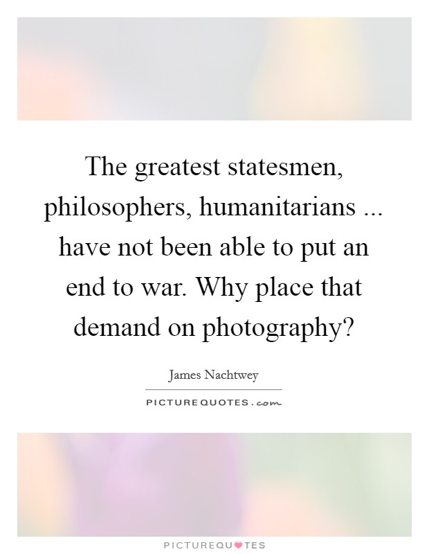 The greatest statesmen, philosophers, humanitarians ... have not been able to put an end to war. Why place that demand on photography? Picture Quote #1