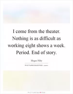 I come from the theater. Nothing is as difficult as working eight shows a week. Period. End of story Picture Quote #1