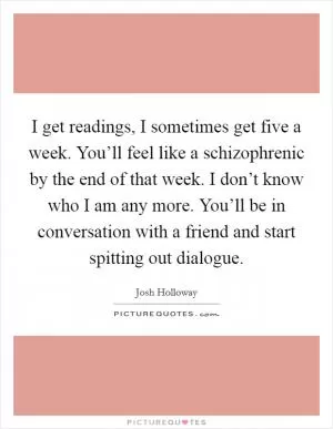 I get readings, I sometimes get five a week. You’ll feel like a schizophrenic by the end of that week. I don’t know who I am any more. You’ll be in conversation with a friend and start spitting out dialogue Picture Quote #1