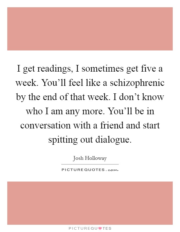 I get readings, I sometimes get five a week. You'll feel like a schizophrenic by the end of that week. I don't know who I am any more. You'll be in conversation with a friend and start spitting out dialogue. Picture Quote #1