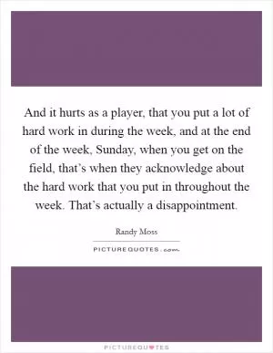 And it hurts as a player, that you put a lot of hard work in during the week, and at the end of the week, Sunday, when you get on the field, that’s when they acknowledge about the hard work that you put in throughout the week. That’s actually a disappointment Picture Quote #1