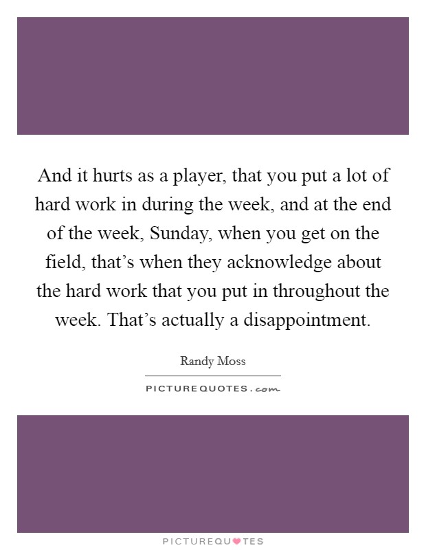 And it hurts as a player, that you put a lot of hard work in during the week, and at the end of the week, Sunday, when you get on the field, that's when they acknowledge about the hard work that you put in throughout the week. That's actually a disappointment. Picture Quote #1