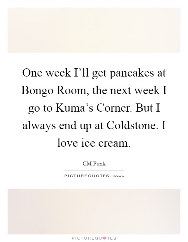 One week I'll get pancakes at Bongo Room, the next week I go to Kuma's Corner. But I always end up at Coldstone. I love ice cream. Picture Quote #1