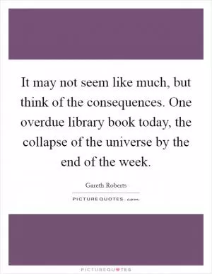 It may not seem like much, but think of the consequences. One overdue library book today, the collapse of the universe by the end of the week Picture Quote #1