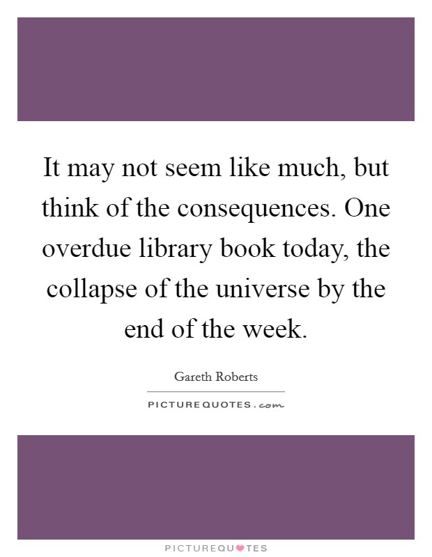It may not seem like much, but think of the consequences. One overdue library book today, the collapse of the universe by the end of the week. Picture Quote #1