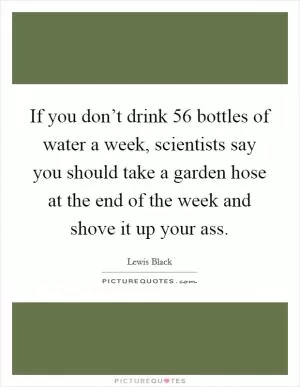If you don’t drink 56 bottles of water a week, scientists say you should take a garden hose at the end of the week and shove it up your ass Picture Quote #1