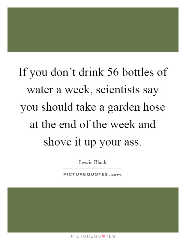 If you don't drink 56 bottles of water a week, scientists say you should take a garden hose at the end of the week and shove it up your ass. Picture Quote #1
