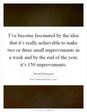 I’ve become fascinated by the idea that it’s really achievable to make two or three small improvements in a week and by the end of the year, it’s 150 improvements Picture Quote #1