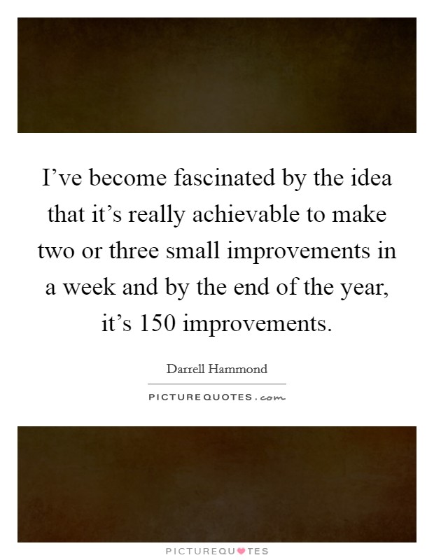 I've become fascinated by the idea that it's really achievable to make two or three small improvements in a week and by the end of the year, it's 150 improvements. Picture Quote #1