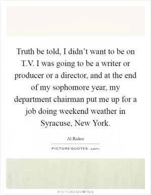 Truth be told, I didn’t want to be on T.V. I was going to be a writer or producer or a director, and at the end of my sophomore year, my department chairman put me up for a job doing weekend weather in Syracuse, New York Picture Quote #1