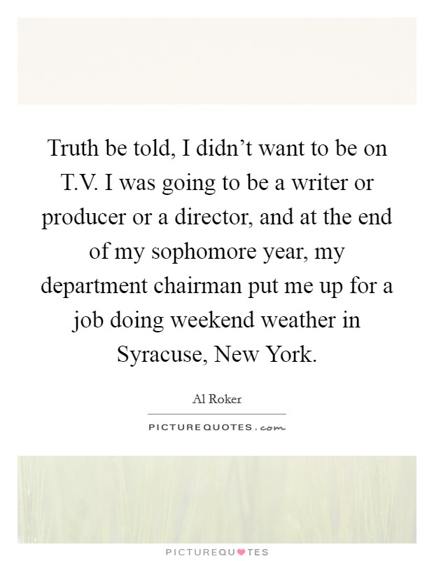 Truth be told, I didn't want to be on T.V. I was going to be a writer or producer or a director, and at the end of my sophomore year, my department chairman put me up for a job doing weekend weather in Syracuse, New York. Picture Quote #1