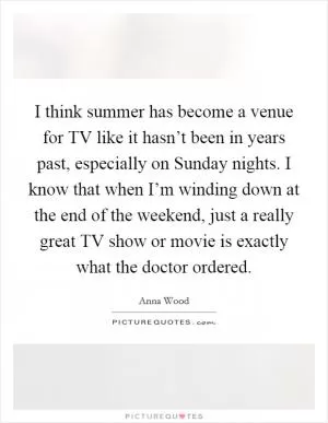I think summer has become a venue for TV like it hasn’t been in years past, especially on Sunday nights. I know that when I’m winding down at the end of the weekend, just a really great TV show or movie is exactly what the doctor ordered Picture Quote #1