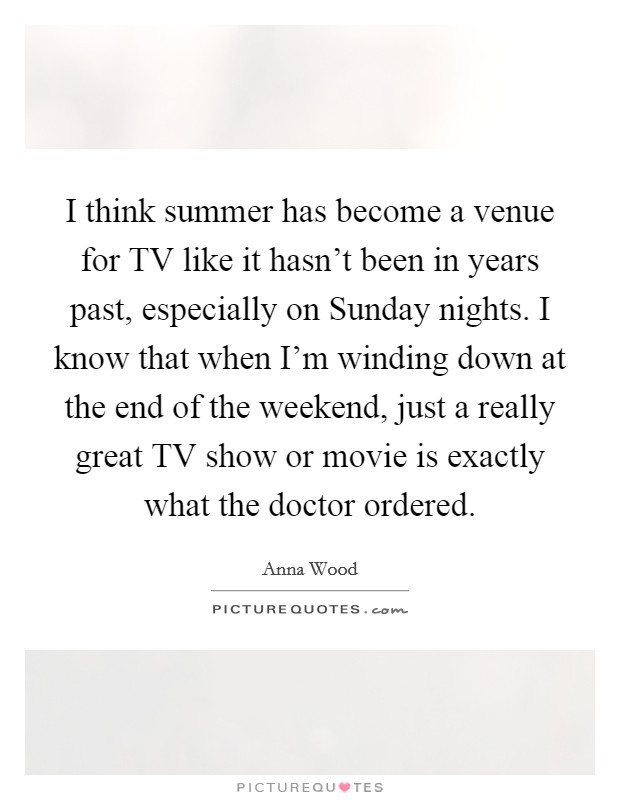 I think summer has become a venue for TV like it hasn't been in years past, especially on Sunday nights. I know that when I'm winding down at the end of the weekend, just a really great TV show or movie is exactly what the doctor ordered. Picture Quote #1