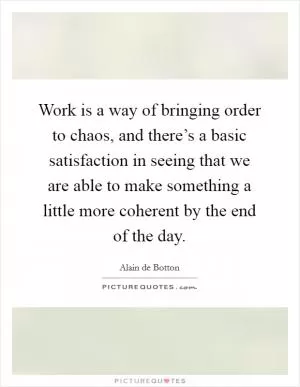 Work is a way of bringing order to chaos, and there’s a basic satisfaction in seeing that we are able to make something a little more coherent by the end of the day Picture Quote #1