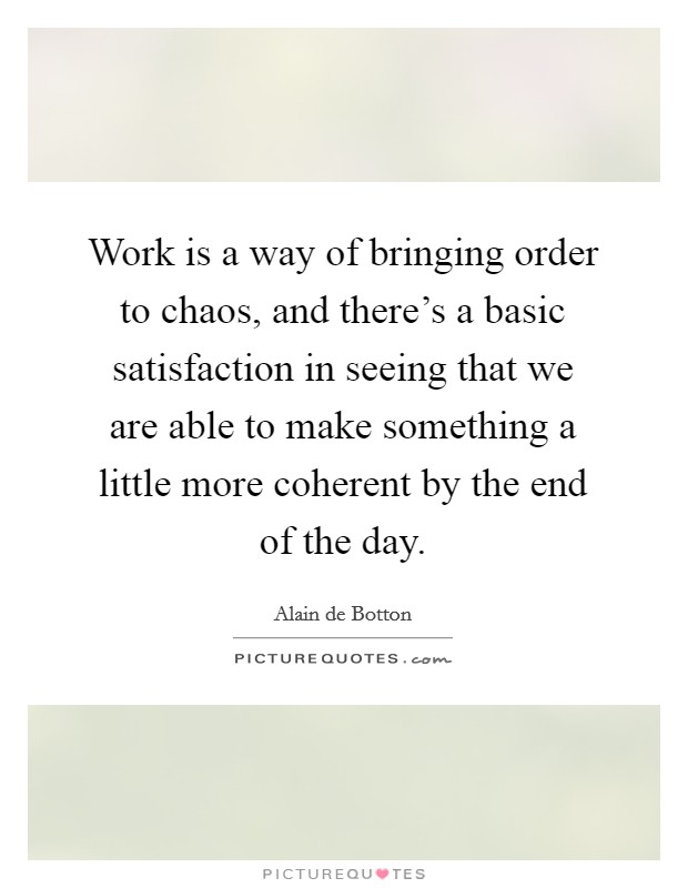 Work is a way of bringing order to chaos, and there's a basic satisfaction in seeing that we are able to make something a little more coherent by the end of the day. Picture Quote #1