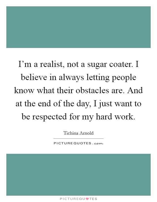I'm a realist, not a sugar coater. I believe in always letting people know what their obstacles are. And at the end of the day, I just want to be respected for my hard work. Picture Quote #1