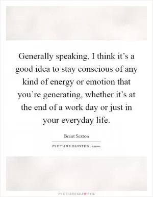 Generally speaking, I think it’s a good idea to stay conscious of any kind of energy or emotion that you’re generating, whether it’s at the end of a work day or just in your everyday life Picture Quote #1