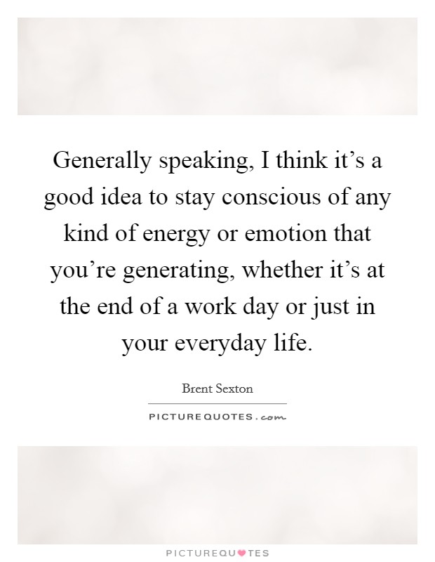 Generally speaking, I think it's a good idea to stay conscious of any kind of energy or emotion that you're generating, whether it's at the end of a work day or just in your everyday life. Picture Quote #1