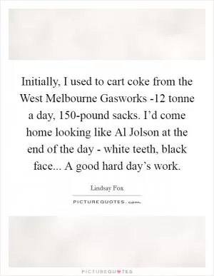 Initially, I used to cart coke from the West Melbourne Gasworks -12 tonne a day, 150-pound sacks. I’d come home looking like Al Jolson at the end of the day - white teeth, black face... A good hard day’s work Picture Quote #1
