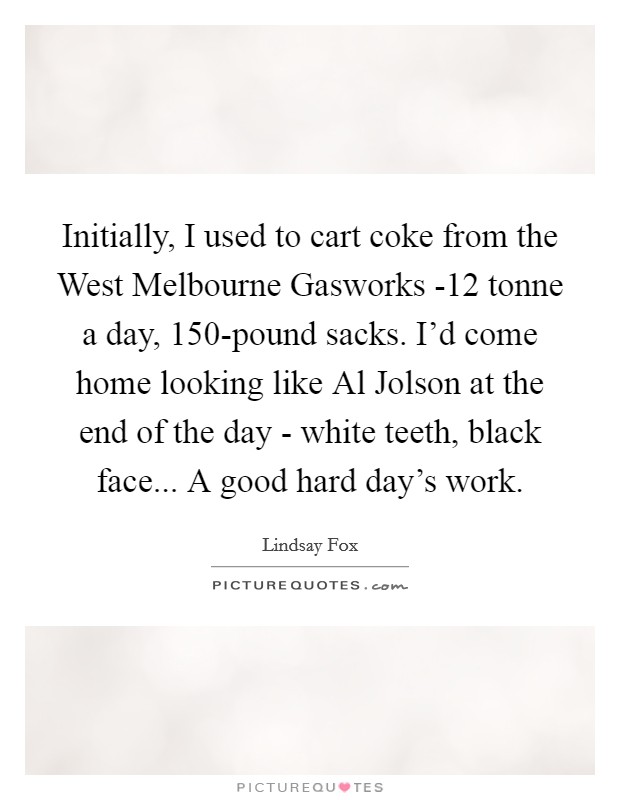 Initially, I used to cart coke from the West Melbourne Gasworks -12 tonne a day, 150-pound sacks. I'd come home looking like Al Jolson at the end of the day - white teeth, black face... A good hard day's work. Picture Quote #1